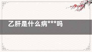 乙肝是什么病***吗(乙肝是什么病***吗 治疗多少钱)